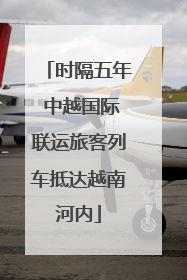 时隔五年 中越国际联运旅客列车抵达越南河内