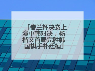 春兰杯决赛上演中韩对决，杨楷文首局完胜韩国棋手朴廷桓