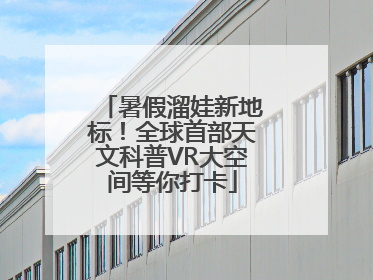 暑假溜娃新地标！全球首部天文科普VR大空间等你打卡