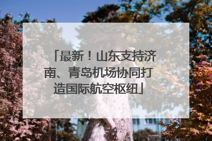 最新！山东支持济南、青岛机场协同打造国际航空枢纽
