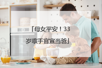 母女平安！33岁歌手官宣当爸