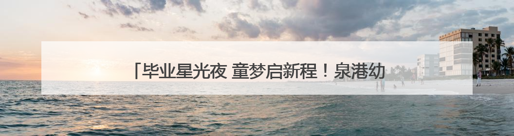毕业星光夜 童梦启新程！泉港幼儿园2025届毕业典礼温情上演