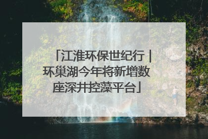 江淮环保世纪行｜环巢湖今年将新增数座深井控藻平台