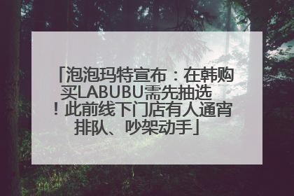 泡泡玛特宣布：在韩购买LABUBU需先抽选！此前线下门店有人通宵排队、吵架动手