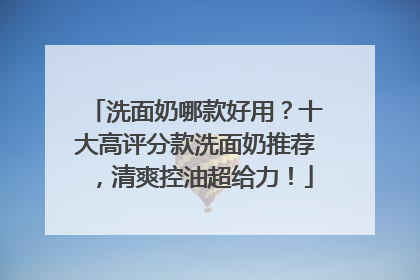 洗面奶哪款好用？十大高评分款洗面奶推荐，清爽控油超给力！