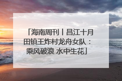 海南周刊丨昌江十月田镇王炸村龙舟女队：乘风破浪 水中生花