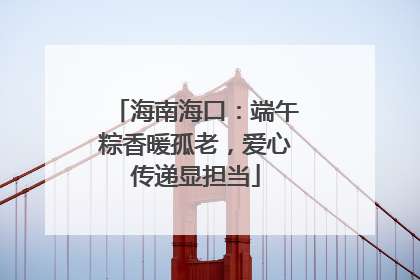 海南海口：端午粽香暖孤老，爱心传递显担当