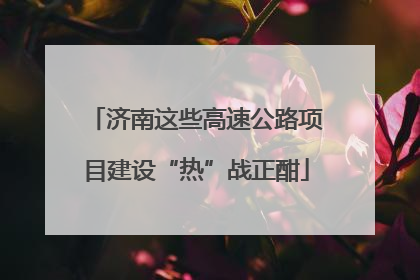 济南这些高速公路项目建设“热”战正酣