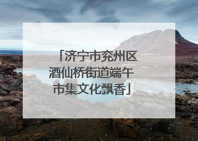 济宁市兖州区酒仙桥街道端午市集文化飘香
