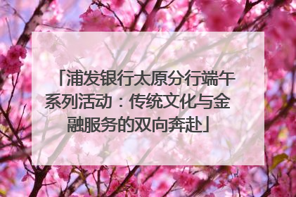 浦发银行太原分行端午系列活动：传统文化与金融服务的双向奔赴