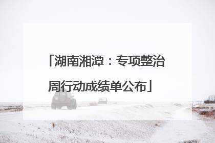 湖南湘潭：专项整治周行动成绩单公布