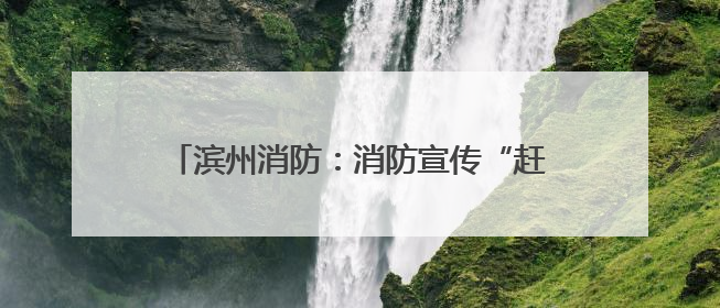 滨州消防：消防宣传“赶大集” 烟火味中话安全