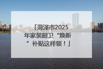 菏泽市2025年家装厨卫“焕新”补贴这样领！