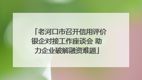 老河口市召开信用评价银企对接工作座谈会 助力企业破解融资难题