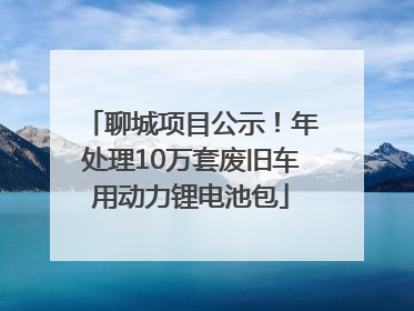聊城项目公示！年处理10万套废旧车用动力锂电池包