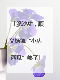脆沙甜，顺义杨镇“小店西瓜”熟了