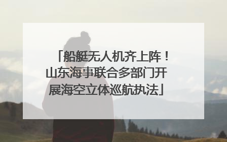 船艇无人机齐上阵！山东海事联合多部门开展海空立体巡航执法
