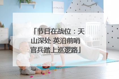 节日在战位：天山深处 英沿前哨官兵踏上巡逻路