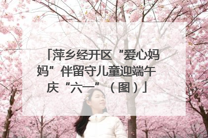 萍乡经开区“爱心妈妈”伴留守儿童迎端午庆“六一”（图）
