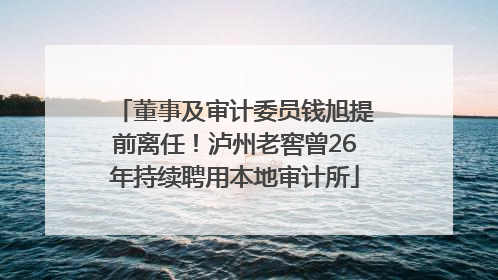 董事及审计委员钱旭提前离任！泸州老窖曾26年持续聘用本地审计所