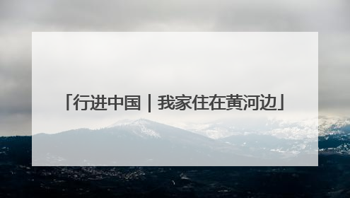行进中国｜我家住在黄河边