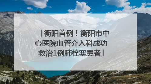 衡阳首例！衡阳市中心医院血管介入科成功救治1例肺栓塞患者