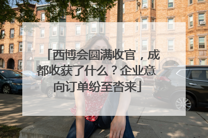 西博会圆满收官，成都收获了什么？企业意向订单纷至沓来