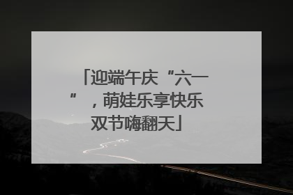 迎端午庆“六一”，萌娃乐享快乐双节嗨翻天