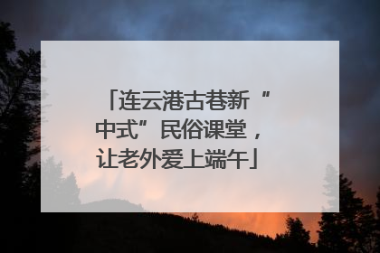连云港古巷新“中式”民俗课堂，让老外爱上端午