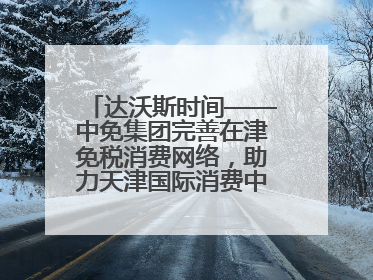 达沃斯时间——中免集团完善在津免税消费网络，助力天津国际消费中心城市建设提质