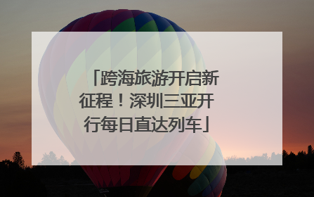 跨海旅游开启新征程！深圳三亚开行每日直达列车