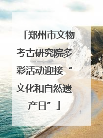 郑州市文物考古研究院多彩活动迎接“文化和自然遗产日”