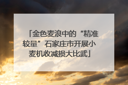 金色麦浪中的“精准较量”石家庄市开展小麦机收减损大比武