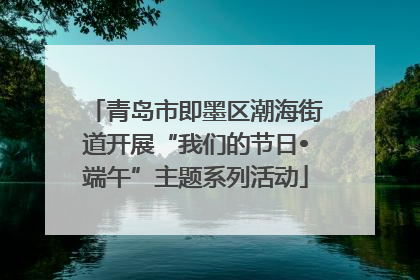 青岛市即墨区潮海街道开展“我们的节日•端午”主题系列活动