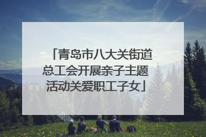 青岛市八大关街道总工会开展亲子主题活动关爱职工子女