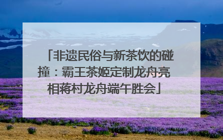 非遗民俗与新茶饮的碰撞：霸王茶姬定制龙舟亮相蒋村龙舟端午胜会