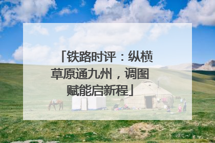 铁路时评：纵横草原通九州，调图赋能启新程