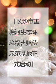 长沙市圭塘河生态环境损害赔偿示范基地正式启动