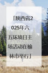 陕西省2025年六五环境日主场活动在榆林市举行