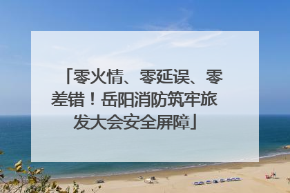 零火情、零延误、零差错！岳阳消防筑牢旅发大会安全屏障