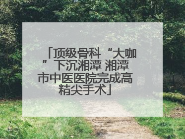 顶级骨科“大咖”下沉湘潭 湘潭市中医医院完成高精尖手术