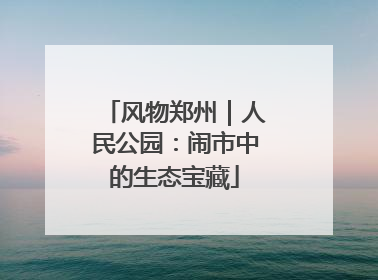 风物郑州｜人民公园：闹市中的生态宝藏
