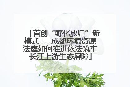 首创“野化放归”新模式……成都环境资源法庭如何推进依法筑牢长江上游生态屏障