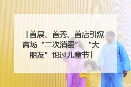 首展、首秀、首店引爆商场“二次消费” “大朋友”也过儿童节
