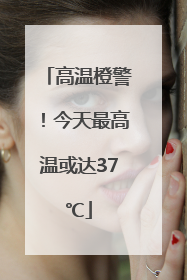 高温橙警！今天最高温或达37℃