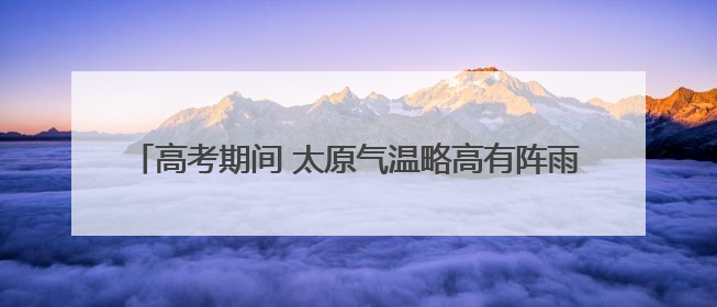 高考期间 太原气温略高有阵雨 请考生及家长提前作好准备