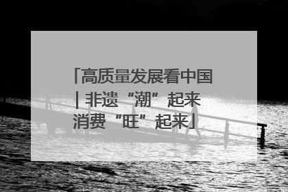 高质量发展看中国｜非遗“潮”起来 消费“旺”起来