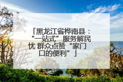 黑龙江省桦南县：“一站式”服务解民忧 群众点赞“家门口的便利”