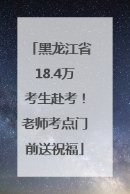 黑龙江省18.4万考生赴考！老师考点门前送祝福