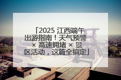 2025 江西端午出游指南！天气预警 × 高速拥堵 × 景区活动，这篇全搞定